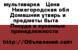 мультиварка › Цена ­ 1 500 - Нижегородская обл. Домашняя утварь и предметы быта » Посуда и кухонные принадлежности   